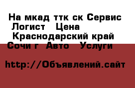 На мкад ттк ск-Сервис Логист › Цена ­ 15 000 - Краснодарский край, Сочи г. Авто » Услуги   